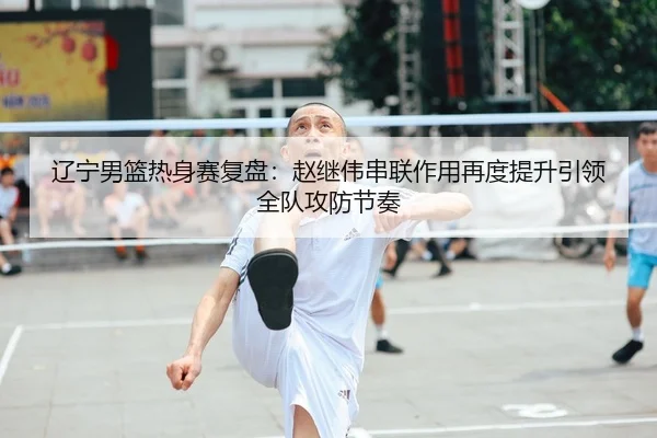 辽宁男篮热身赛复盘：赵继伟串联作用再度提升引领全队攻防节奏