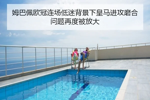 姆巴佩欧冠连场低迷背景下皇马进攻磨合问题再度被放大