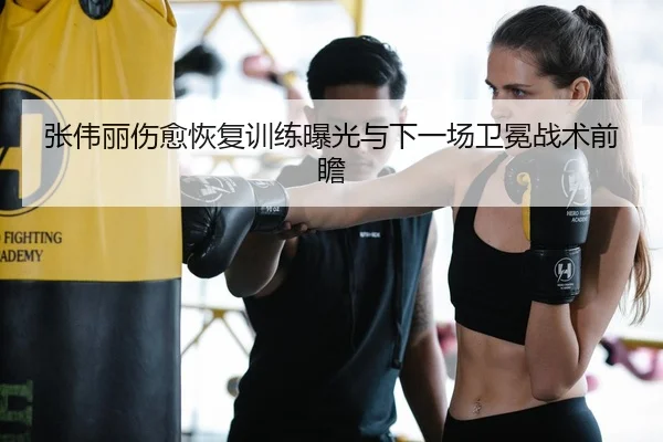 张伟丽伤愈恢复训练曝光与下一场卫冕战术前瞻