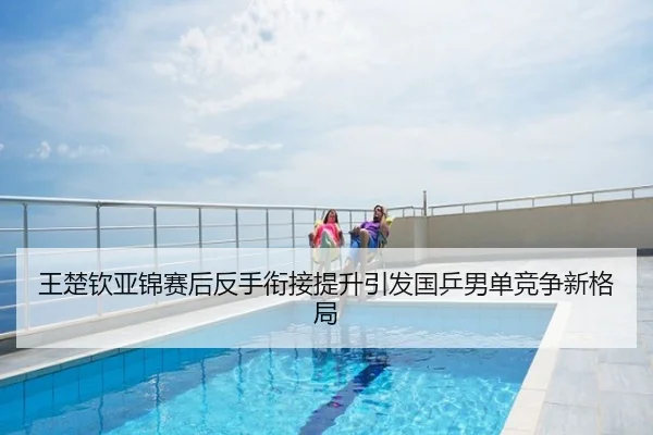 王楚钦亚锦赛后反手衔接提升引发国乒男单竞争新格局